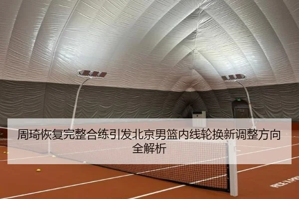 周琦恢复完整合练引发北京男篮内线轮换新调整方向全解析