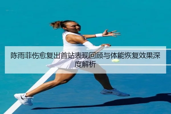 陈雨菲伤愈复出首站表现回顾与体能恢复效果深度解析