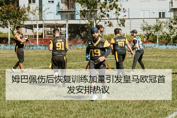 姆巴佩伤后恢复训练加量引发皇马欧冠首发安排热议